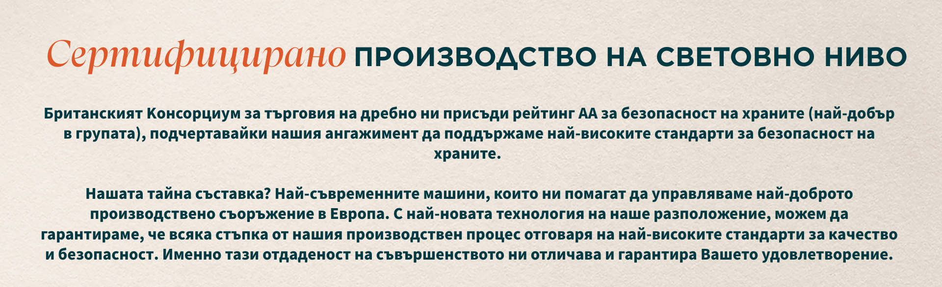 Сертифицирано производство от световна класа. Британският консорциум за търговия на дребно ни присъди рейтинг АА за безопасност на храните (най-добрият от всички), подчертавайки нашия ангажимент към най-високите стандарти за безопасност на храните. Нашата тайна съставка? Най-съвременни машини, които ни помагат да управляваме най-доброто производствено съоръжение в Европа. С най-новата технология на наше разположение можем да гарантираме, че всяка стъпка от нашия производствен процес отговаря на най-високите стандарти за качество и безопасност. Именно този ангажимент към съвършенство ни отличава и гарантира вашето удовлетворение.